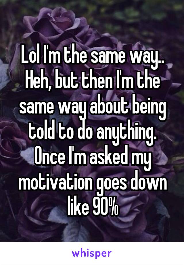 Lol I'm the same way.. Heh, but then I'm the same way about being told to do anything. Once I'm asked my motivation goes down like 90%
