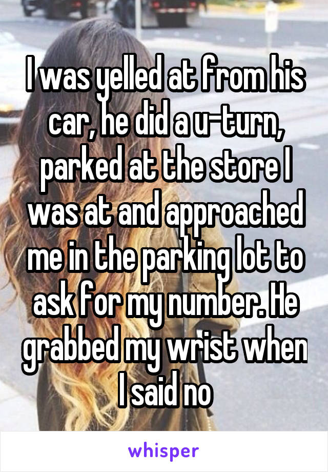 I was yelled at from his car, he did a u-turn, parked at the store I was at and approached me in the parking lot to ask for my number. He grabbed my wrist when I said no