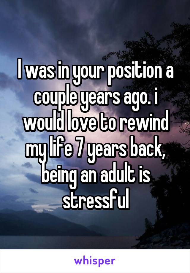 I was in your position a couple years ago. i would love to rewind my life 7 years back, being an adult is stressful