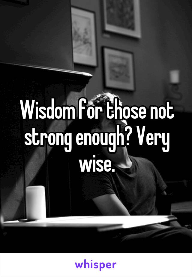 Wisdom for those not strong enough? Very wise.