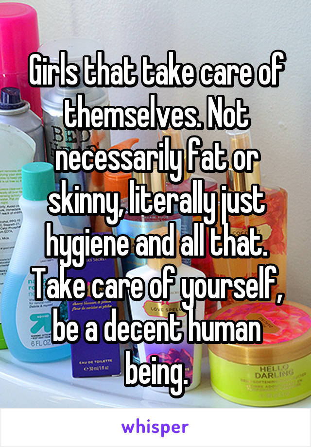 Girls that take care of themselves. Not necessarily fat or skinny, literally just hygiene and all that. Take care of yourself, be a decent human being.