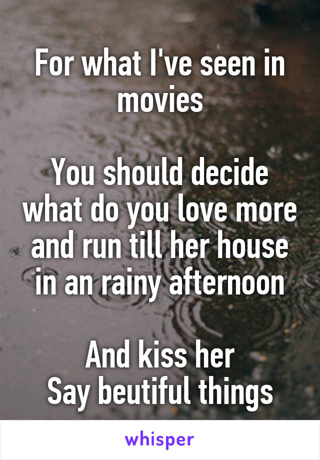 For what I've seen in movies

You should decide what do you love more and run till her house in an rainy afternoon

And kiss her
Say beutiful things