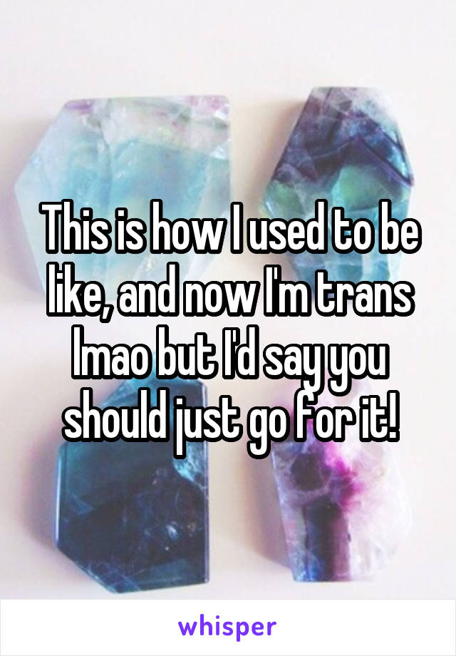 This is how I used to be like, and now I'm trans lmao but I'd say you should just go for it!