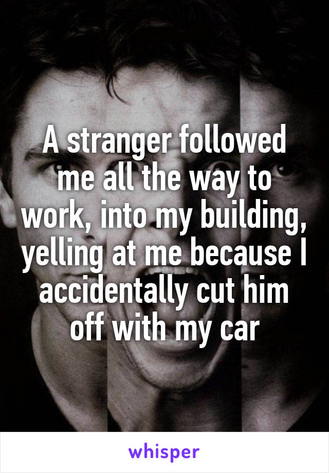 A stranger followed me all the way to work, into my building, yelling at me because I accidentally cut him off with my car