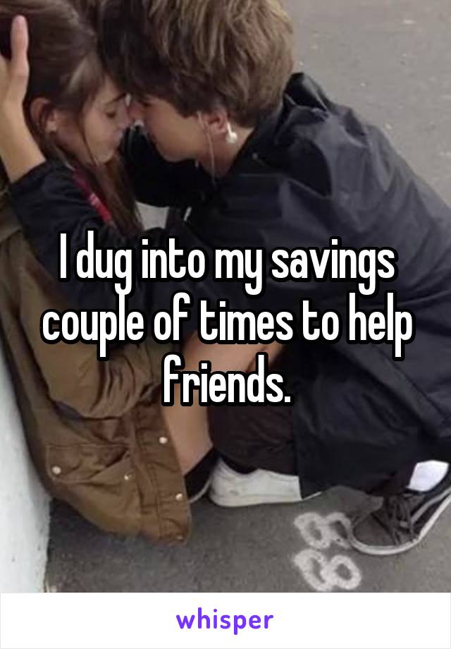 I dug into my savings couple of times to help friends.