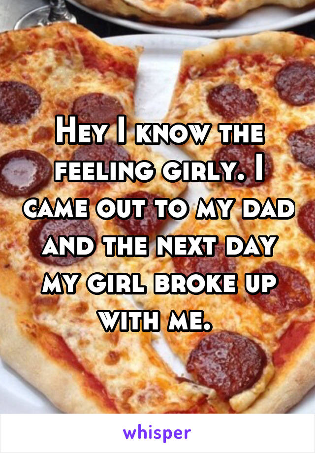 Hey I know the feeling girly. I came out to my dad and the next day my girl broke up with me. 