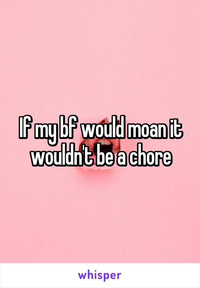 If my bf would moan it wouldn't be a chore