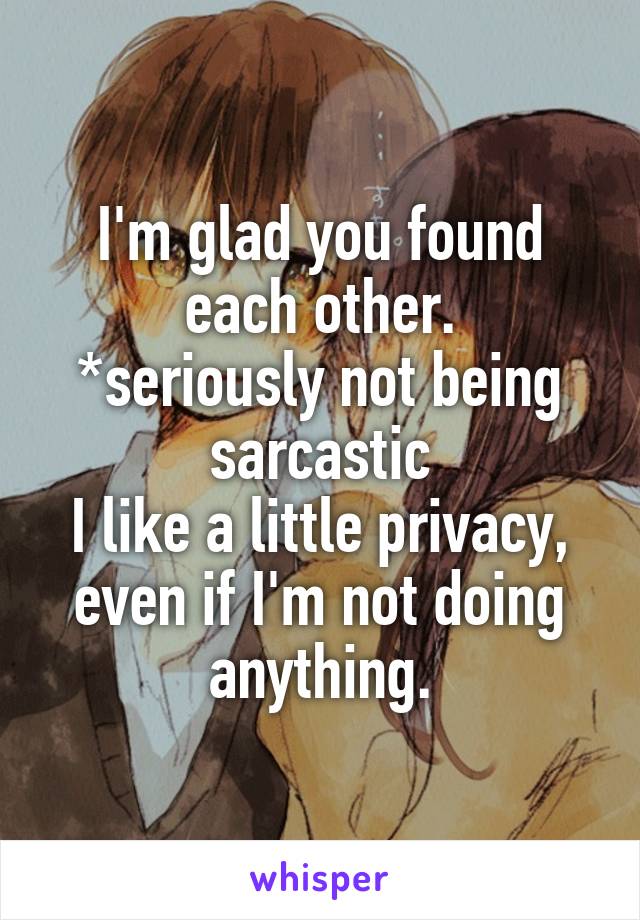 I'm glad you found each other.
*seriously not being sarcastic
I like a little privacy, even if I'm not doing anything.