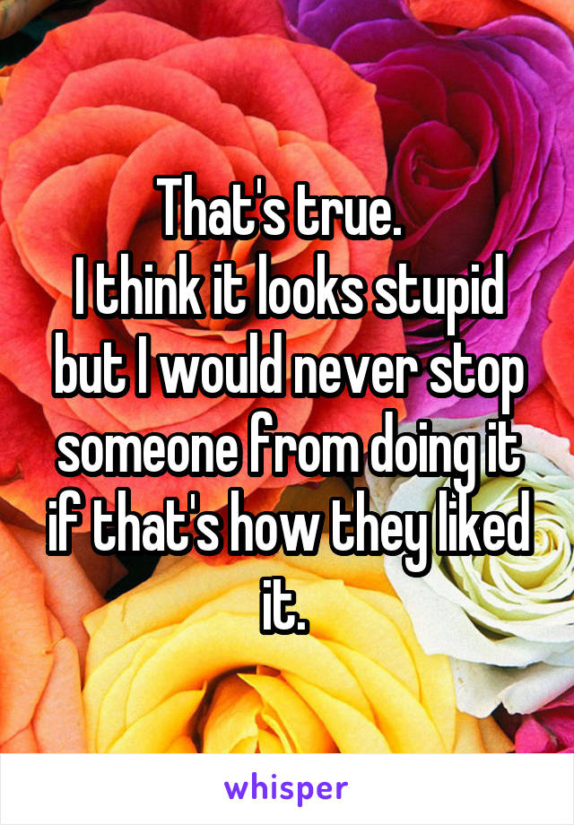 That's true.  
I think it looks stupid but I would never stop someone from doing it if that's how they liked it. 