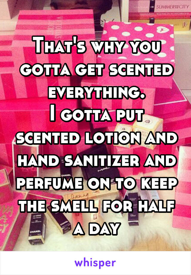 That's why you gotta get scented everything.
I gotta put scented lotion and hand sanitizer and perfume on to keep the smell for half a day