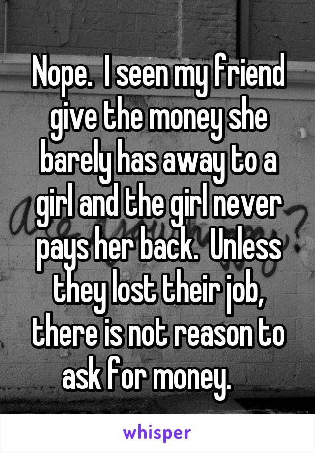 Nope.  I seen my friend give the money she barely has away to a girl and the girl never pays her back.  Unless they lost their job, there is not reason to ask for money.    
