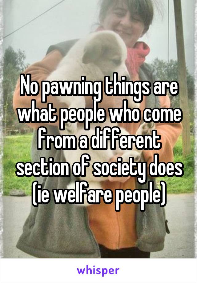 No pawning things are what people who come from a different section of society does (ie welfare people)