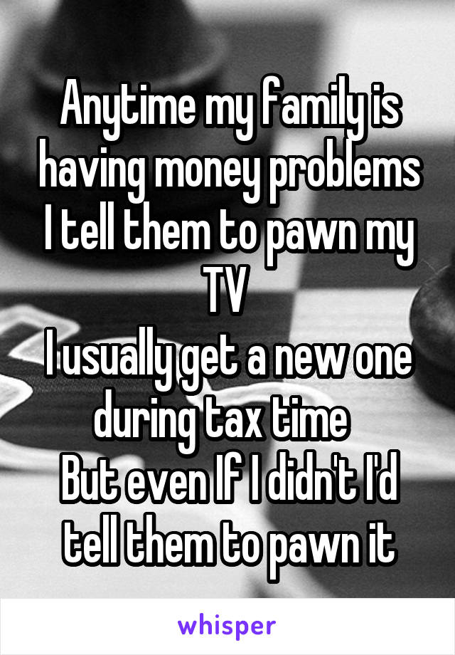 Anytime my family is having money problems I tell them to pawn my TV 
I usually get a new one during tax time  
But even If I didn't I'd tell them to pawn it