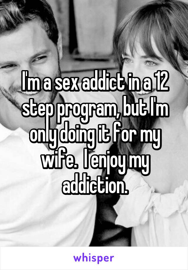 I'm a sex addict in a 12 step program, but I'm only doing it for my wife.  I enjoy my addiction.