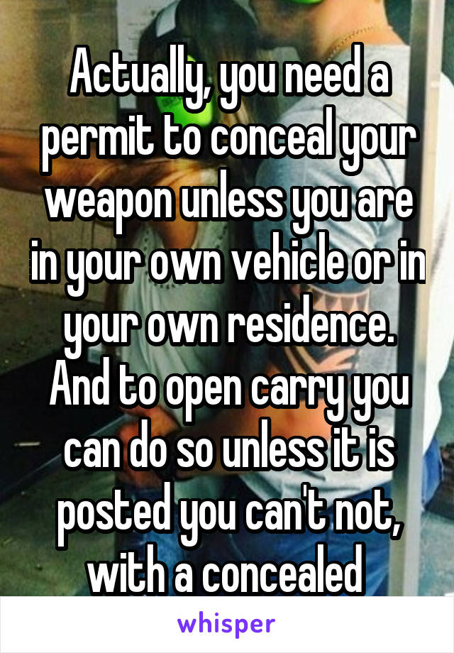 Actually, you need a permit to conceal your weapon unless you are in your own vehicle or in your own residence. And to open carry you can do so unless it is posted you can't not, with a concealed 