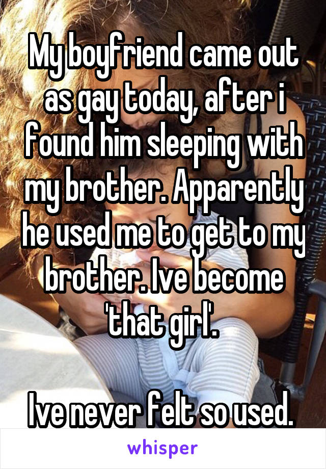 My boyfriend came out as gay today, after i found him sleeping with my brother. Apparently he used me to get to my brother. Ive become 'that girl'. 

Ive never felt so used. 