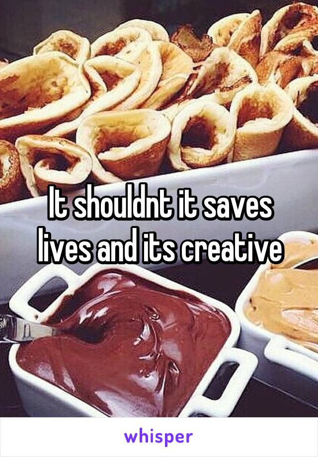 It shouldnt it saves lives and its creative