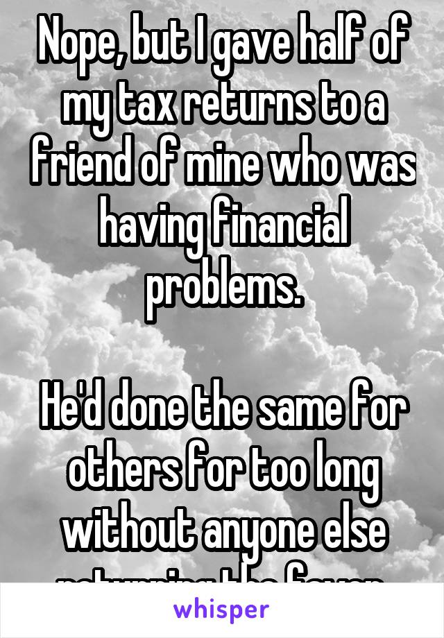 Nope, but I gave half of my tax returns to a friend of mine who was having financial problems.

He'd done the same for others for too long without anyone else returning the favor.