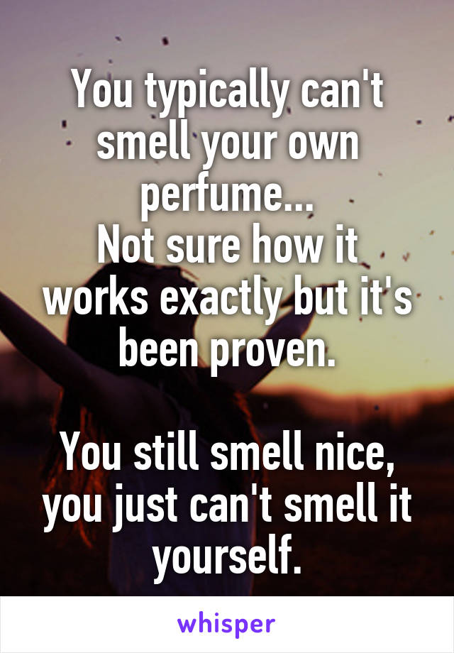 You typically can't smell your own perfume...
Not sure how it works exactly but it's been proven.

You still smell nice, you just can't smell it yourself.