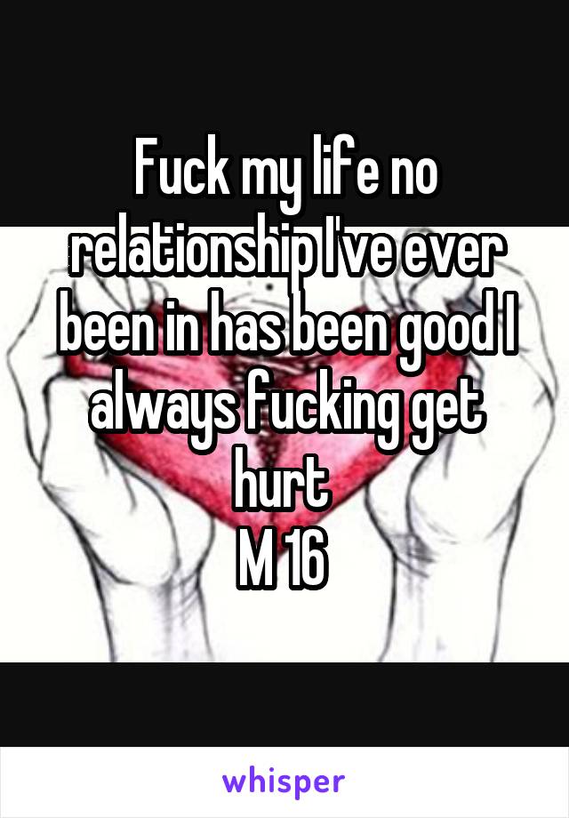 Fuck my life no relationship I've ever been in has been good I always fucking get hurt 
M 16 
