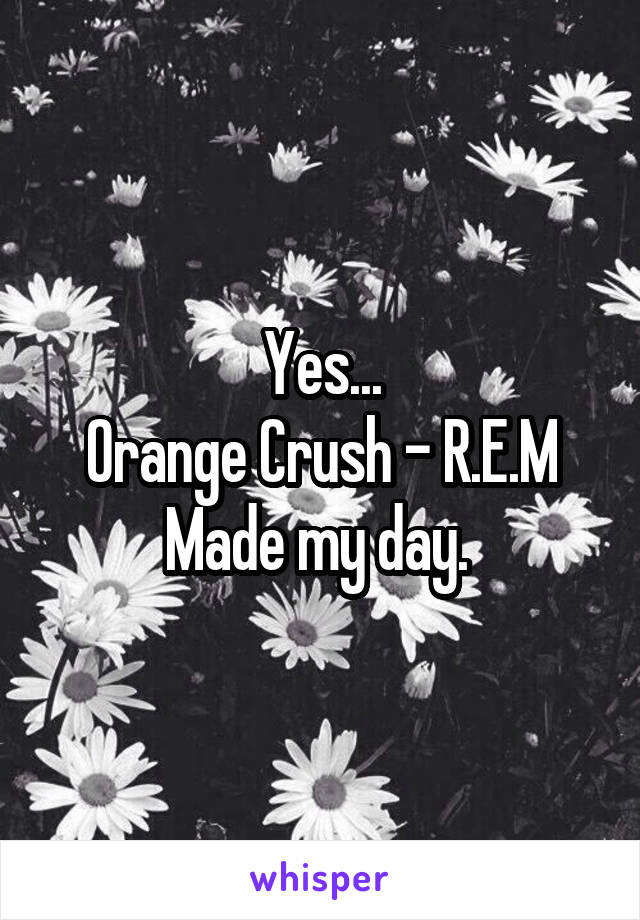 Yes...
Orange Crush - R.E.M
Made my day. 