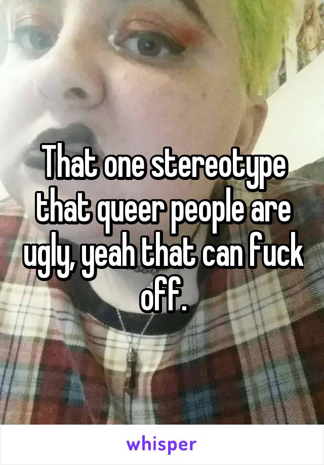 That one stereotype that queer people are ugly, yeah that can fuck off.