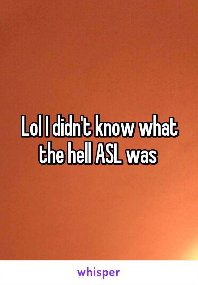 Lol I didn't know what the hell ASL was 