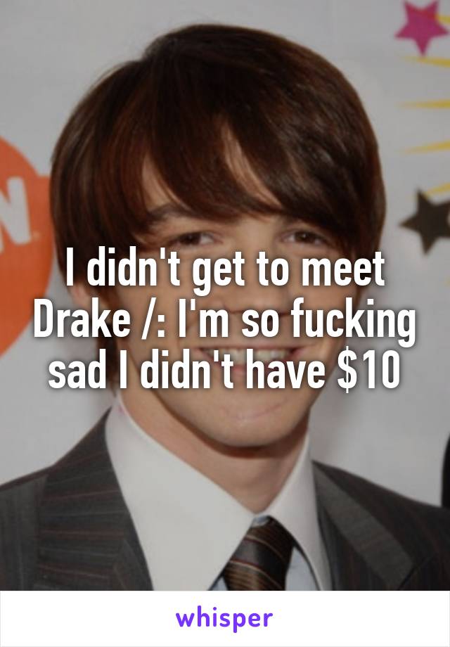 I didn't get to meet Drake /: I'm so fucking sad I didn't have $10