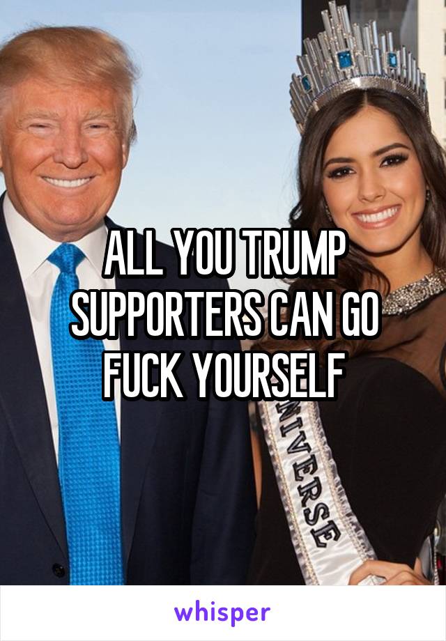 ALL YOU TRUMP SUPPORTERS CAN GO FUCK YOURSELF