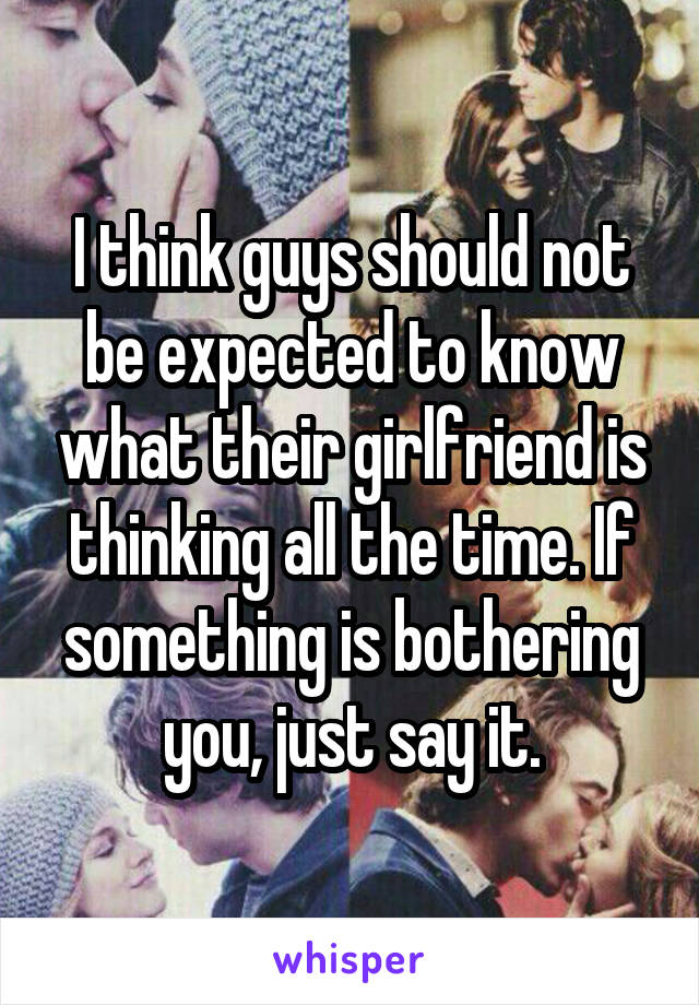 I think guys should not be expected to know what their girlfriend is thinking all the time. If something is bothering you, just say it.