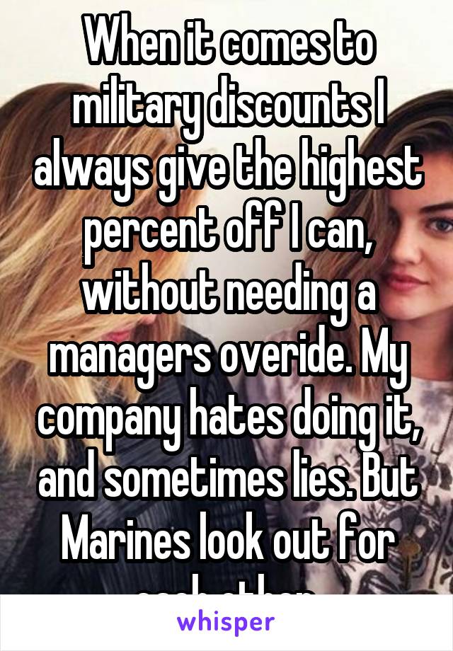 When it comes to military discounts I always give the highest percent off I can, without needing a managers overide. My company hates doing it, and sometimes lies. But Marines look out for each other 