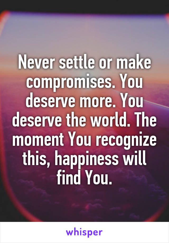 Never settle or make compromises. You deserve more. You deserve the world. The moment You recognize this, happiness will find You.