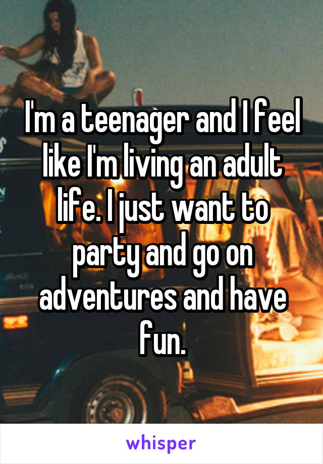 I'm a teenager and I feel like I'm living an adult life. I just want to party and go on adventures and have fun.