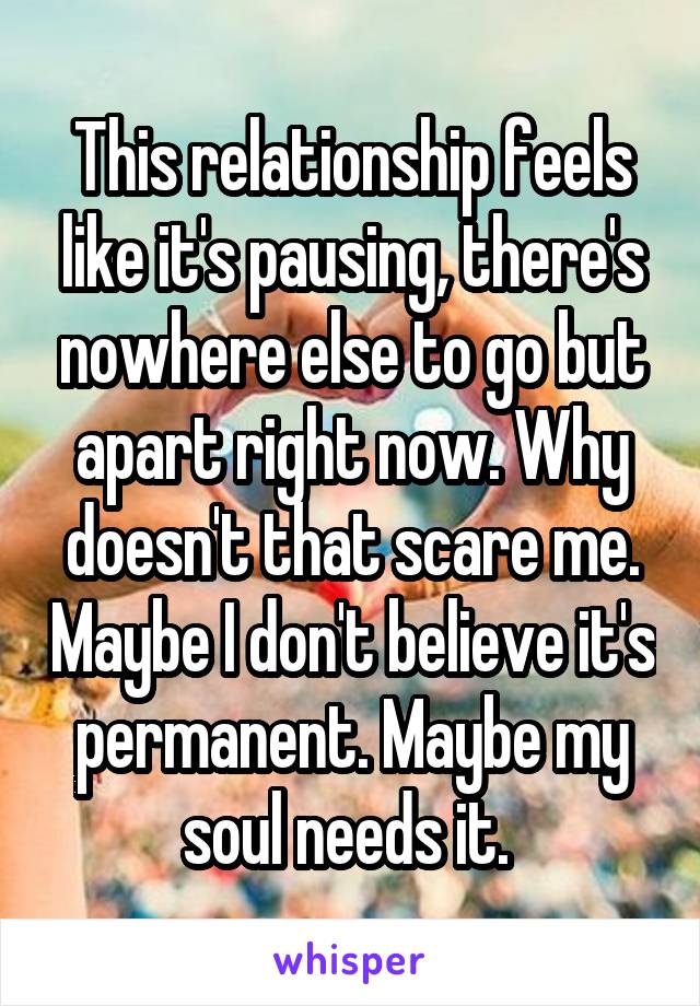 This relationship feels like it's pausing, there's nowhere else to go but apart right now. Why doesn't that scare me. Maybe I don't believe it's permanent. Maybe my soul needs it. 