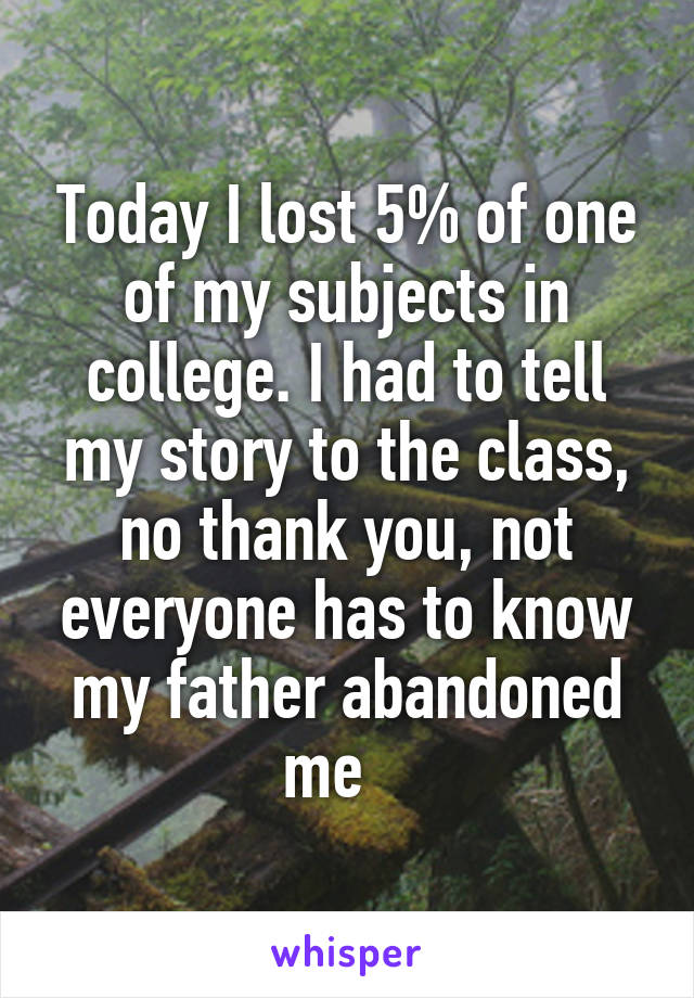 Today I lost 5% of one of my subjects in college. I had to tell my story to the class, no thank you, not everyone has to know my father abandoned me   