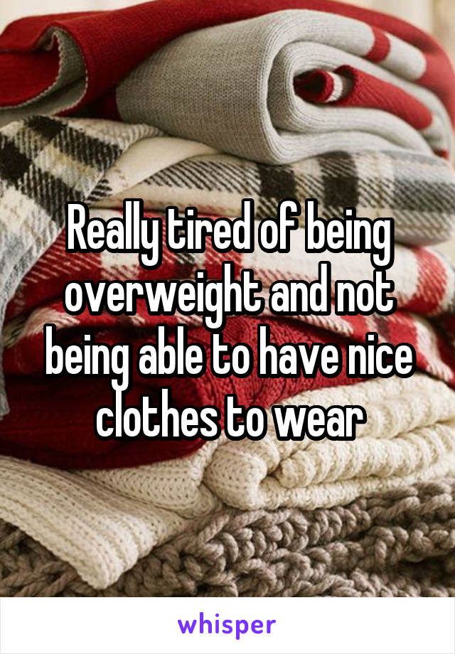 Really tired of being overweight and not being able to have nice clothes to wear