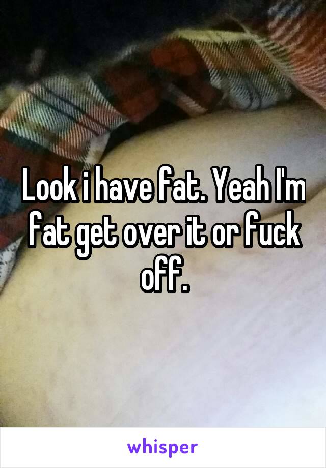 Look i have fat. Yeah I'm fat get over it or fuck off.