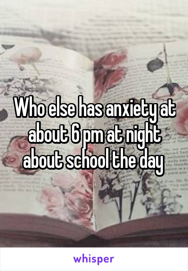 Who else has anxiety at about 6 pm at night about school the day 