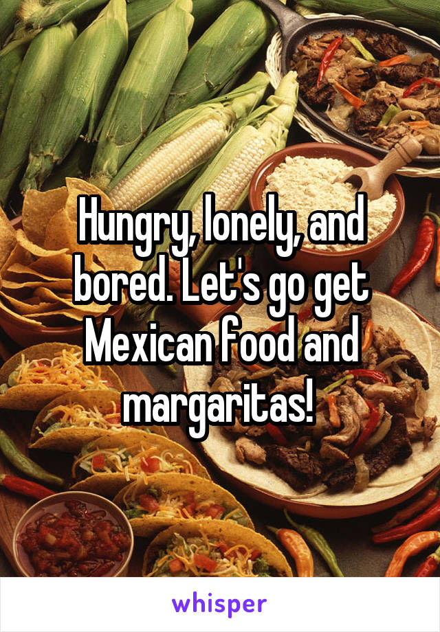 Hungry, lonely, and bored. Let's go get Mexican food and margaritas! 