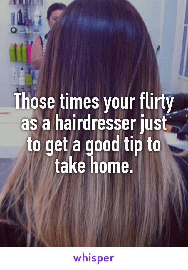 Those times your flirty as a hairdresser just to get a good tip to take home.