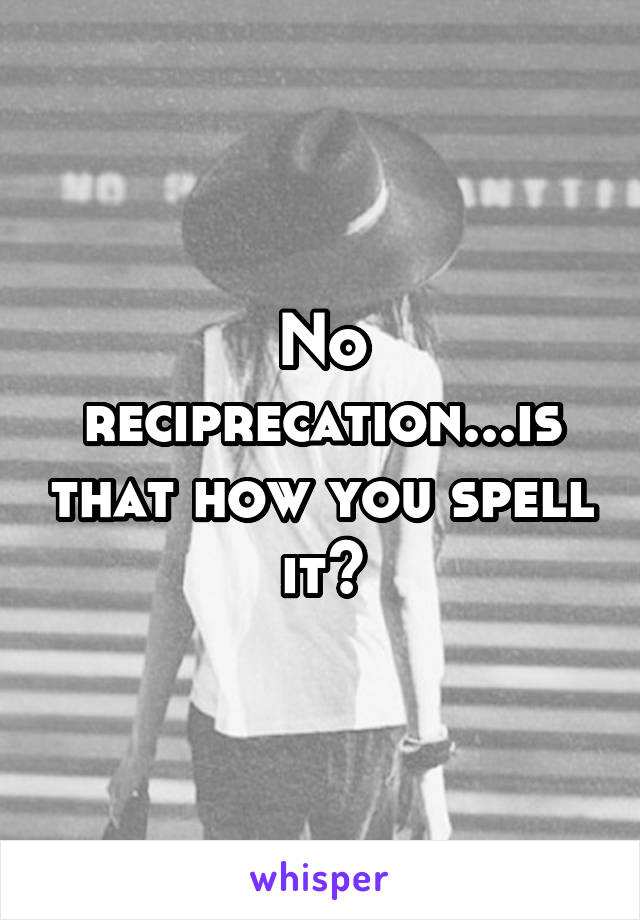 No reciprecation...is that how you spell it?