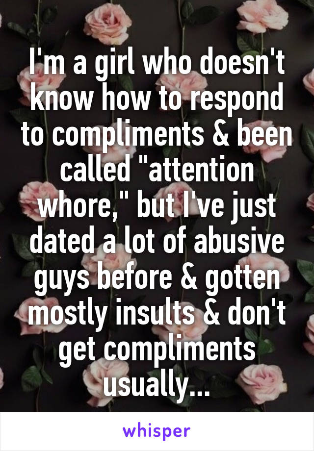 I'm a girl who doesn't know how to respond to compliments & been called "attention whore," but I've just dated a lot of abusive guys before & gotten mostly insults & don't get compliments usually...