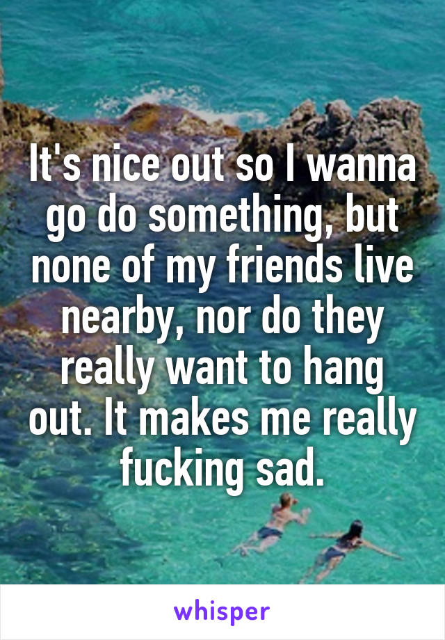 It's nice out so I wanna go do something, but none of my friends live nearby, nor do they really want to hang out. It makes me really fucking sad.