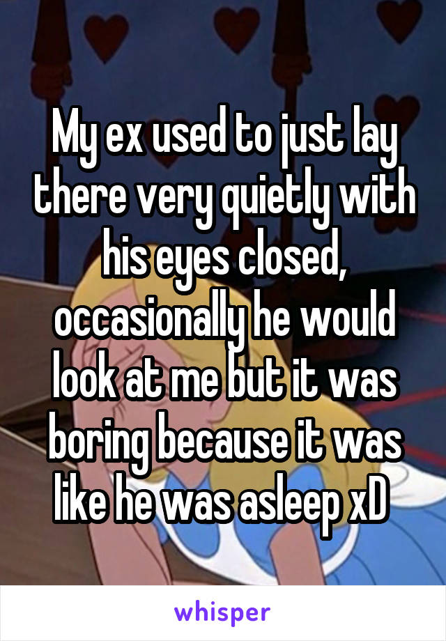 My ex used to just lay there very quietly with his eyes closed, occasionally he would look at me but it was boring because it was like he was asleep xD 