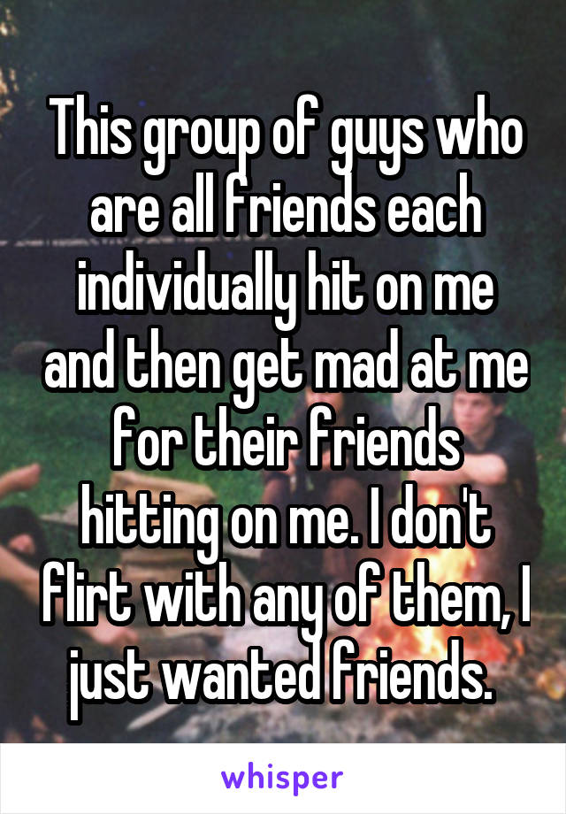 This group of guys who are all friends each individually hit on me and then get mad at me for their friends hitting on me. I don't flirt with any of them, I just wanted friends. 