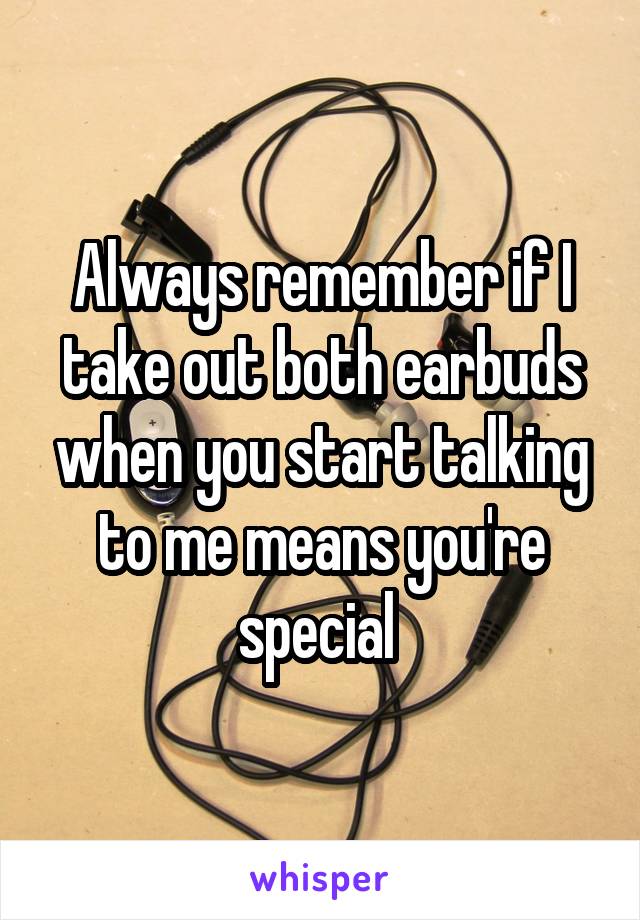 Always remember if I take out both earbuds when you start talking to me means you're special 