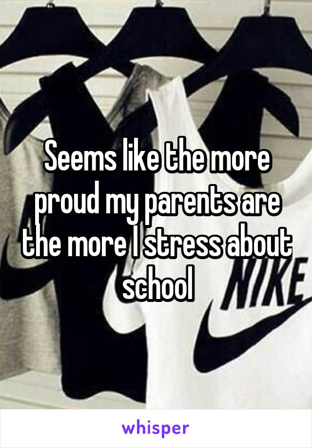 Seems like the more proud my parents are the more I stress about school