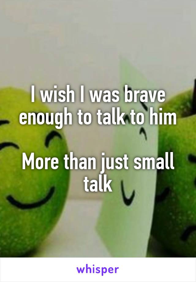 I wish I was brave enough to talk to him

More than just small talk