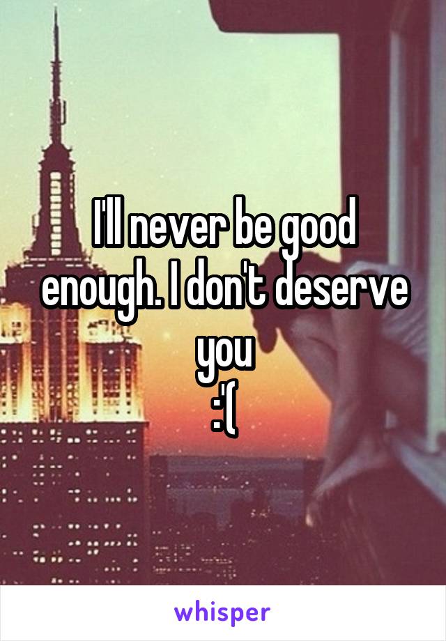 I'll never be good enough. I don't deserve you
:'(