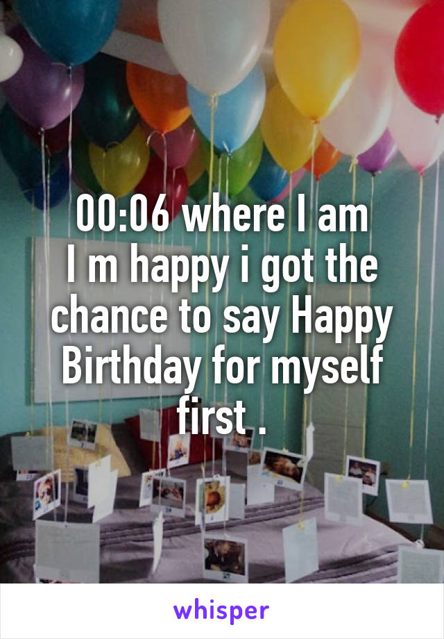 00:06 where I am
I m happy i got the chance to say Happy Birthday for myself first .